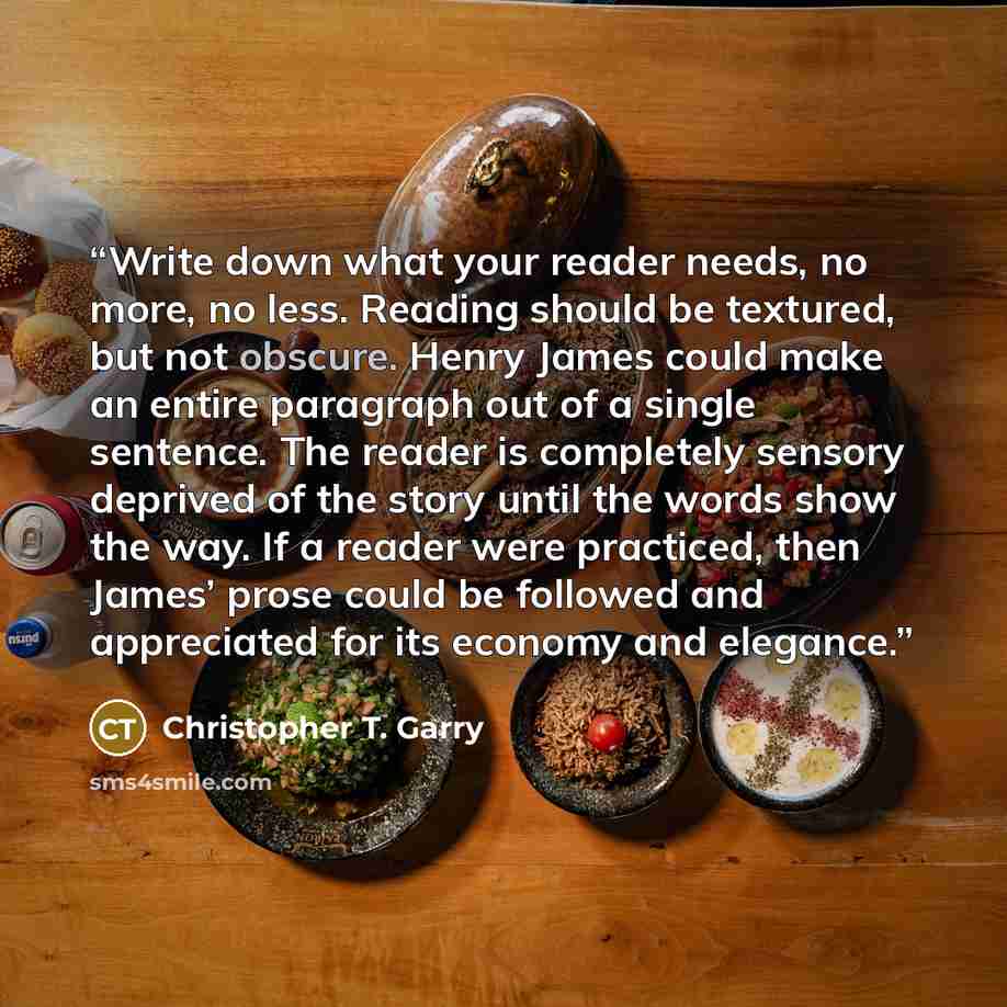 “Write down what your reader needs, no more, no less. Reading should be textured, but not obscure. Henry James could make an entire paragraph out of a single sentence. The reader is completely sensory deprived of the story until the words show the way. If a reader were practiced, then James’ prose…” quote by Christopher T. Garry