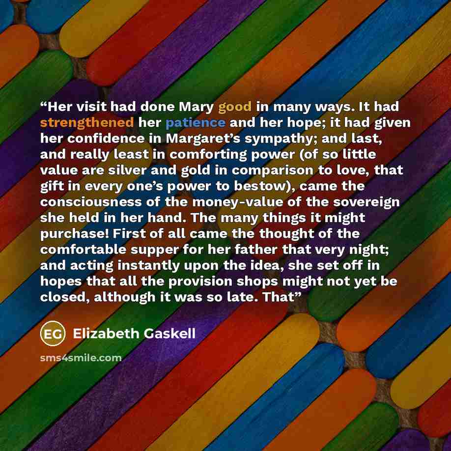 “Her visit had done Mary good in many ways. It had strengthened her patience and her hope; it had given her confidence in Margaret’s sympathy; and last, and really least in comforting power (of so little value are silver and gold in comparison to love, that gift in every one’s power to bestow)…” quote by Elizabeth Gaskell