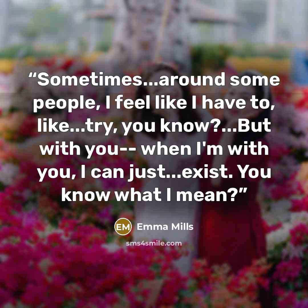 “Sometimes...around some people, I feel like I have to, like...try, you know?...But with you-- when I'm with you, I can just...exist. You know what I mean?” quote by Emma Mills