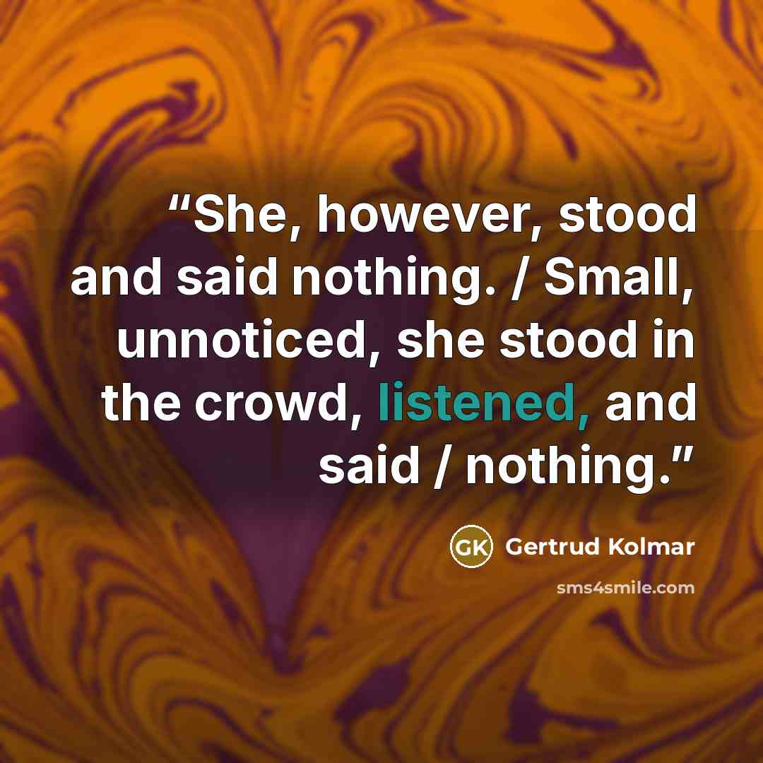 “She, however, stood and said nothing. / Small, unnoticed, she stood in the crowd, listened, and said / nothing.” quote by Gertrud Kolmar