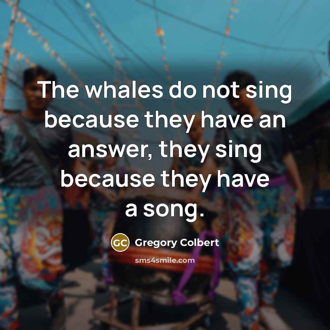“The whales do not sing because they have an answer,…” quote by Gregory Colbert