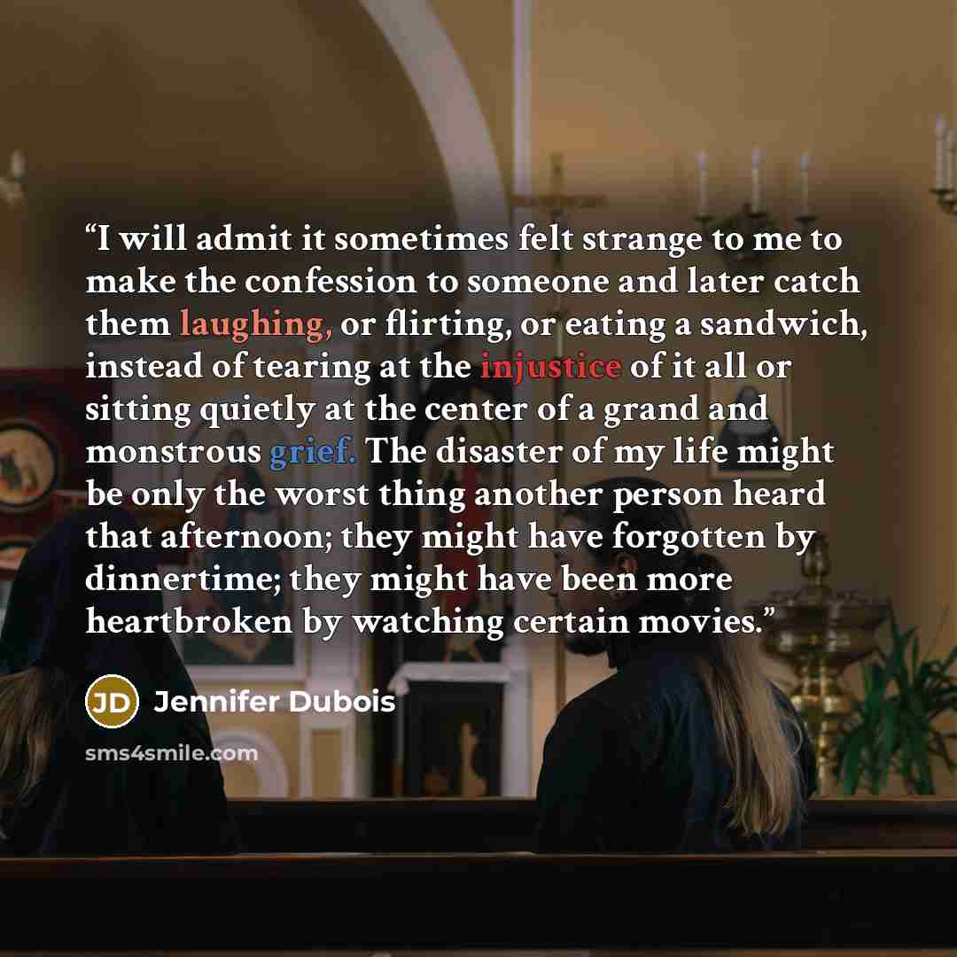 “I will admit it sometimes felt strange to me to make the confession to someone and later catch them laughing, or flirting, or eating a sandwich, instead of tearing at the injustice of it all or sitting quietly at the center of a grand and monstrous grief. The disaster of my life might be only the…” quote by Jennifer Dubois