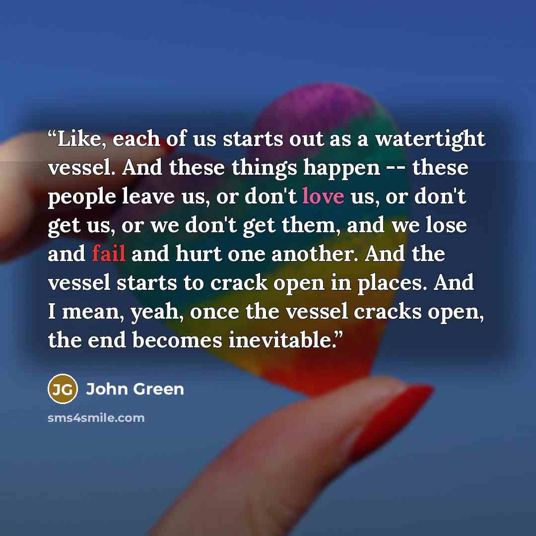 “Like, each of us starts out as a watertight vessel. And these things happen -- these people leave us, or don't love us, or don't get us, or we don't get them, and we lose and fail and hurt one another. And the vessel starts to crack open in places. And I mean, yeah, once the vessel cracks open…” quote by John Green