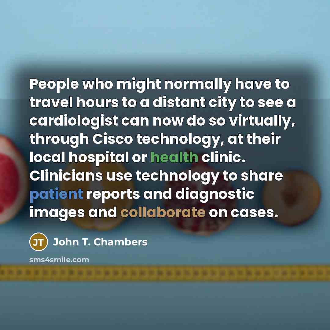 “People who might normally have to travel hours to a distant city to see a cardiologist can now do so virtually, through Cisco technology, at their local hospital or health clinic. Clinicians use technology to share patient reports and diagnostic images and collaborate on cases.” quote by John T. Chambers
