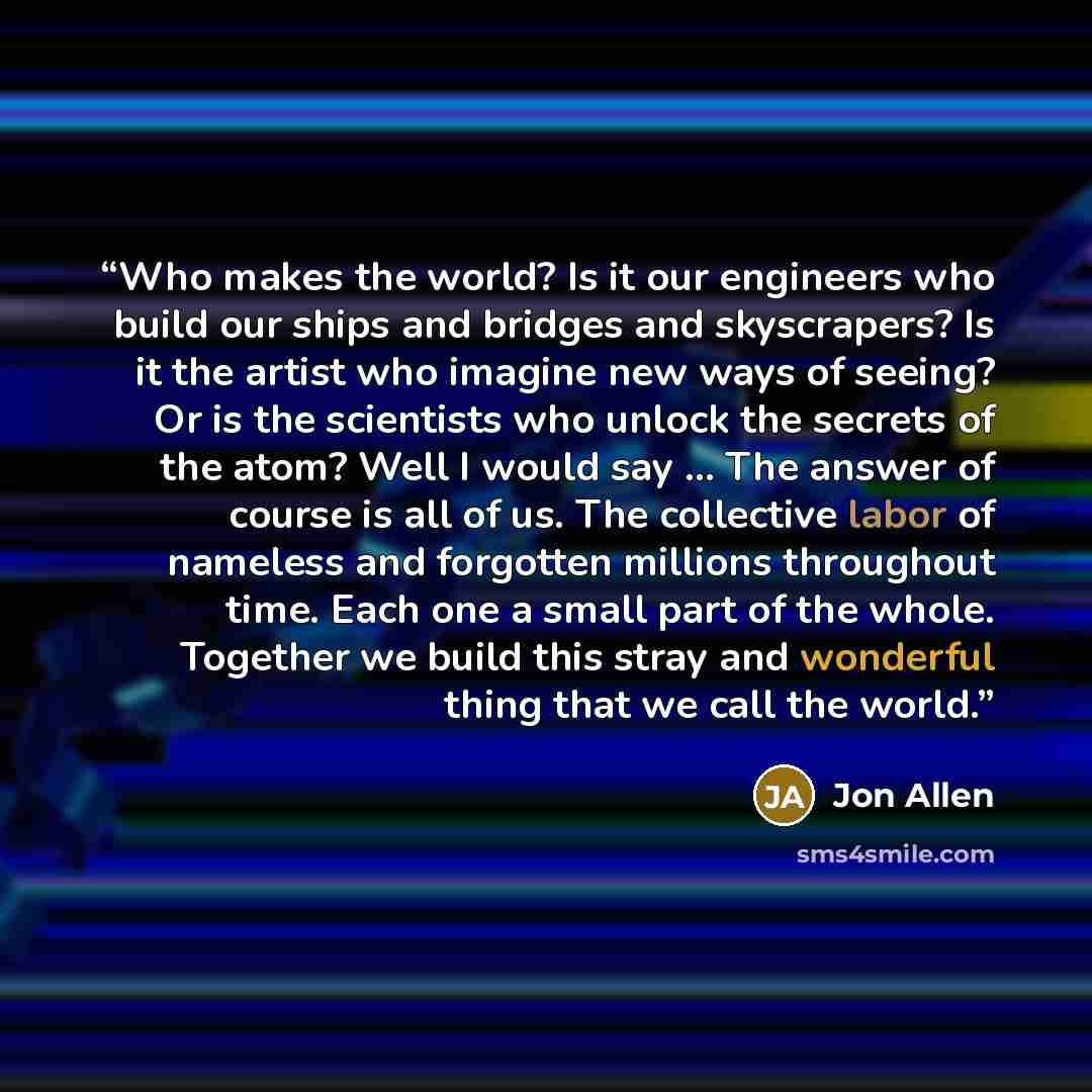 “Who makes the world? Is it our engineers who build our ships and bridges and skyscrapers? Is it the artist who imagine new ways of seeing? Or is the scientists who unlock the secrets of the atom? Well I would say ... The answer of course is all of us. The collective labor of nameless and forgotten…” quote by Jon Allen