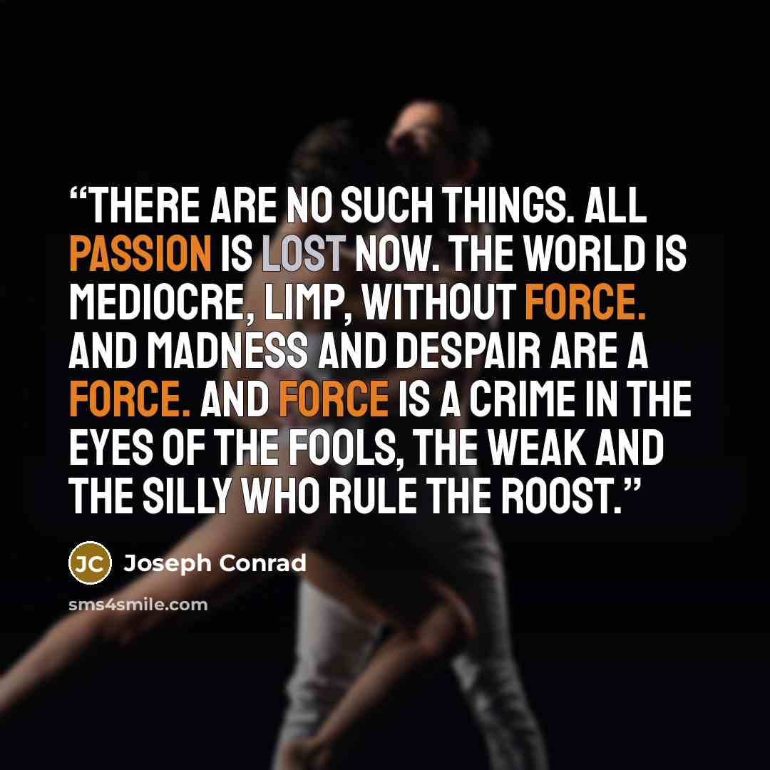 “There are no such things. All passion is lost now. The world is mediocre, limp, without force. And madness and despair are a force. And force is a crime in the eyes of the fools, the weak and the silly who rule the roost.” quote by Joseph Conrad