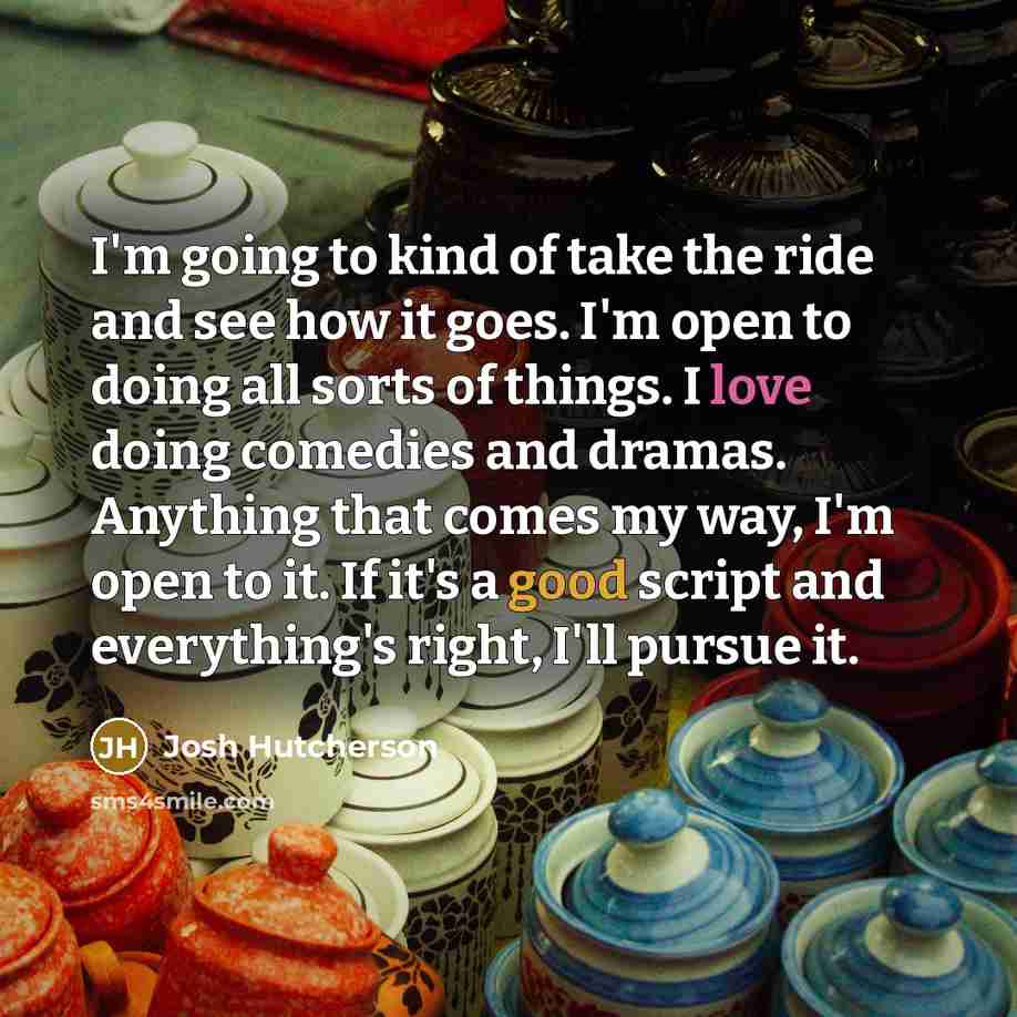 “I'm going to kind of take the ride and see how it goes. I'm open to doing all sorts of things. I love doing comedies and dramas. Anything that comes my way, I'm open to it. If it's a good script and everything's right, I'll pursue it.” quote by Josh Hutcherson
