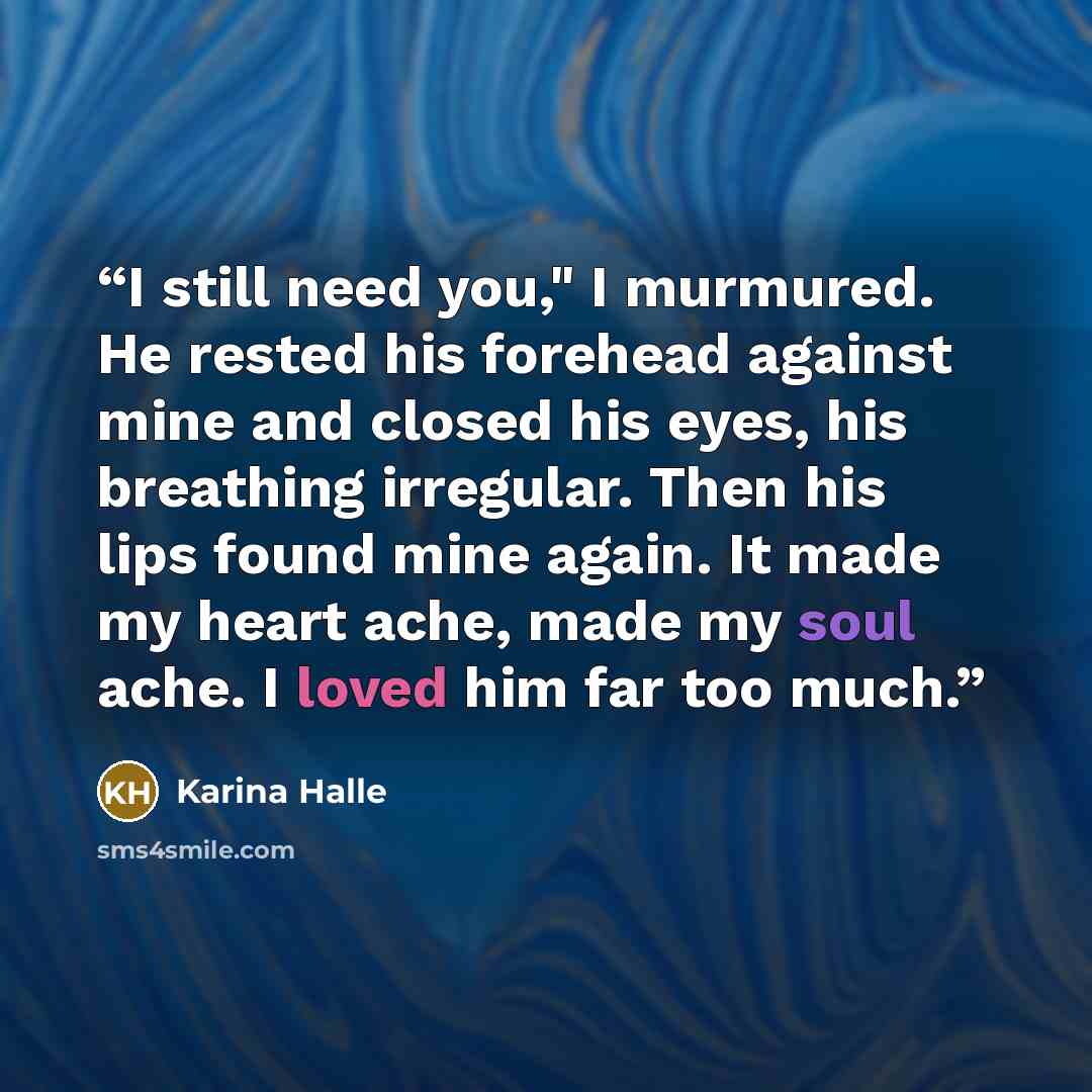 “I still need you," I murmured. He rested his forehead against mine and closed his eyes, his breathing irregular. Then his lips found mine again. It made my heart ache, made my soul ache. I loved him far too much.” quote by Karina Halle