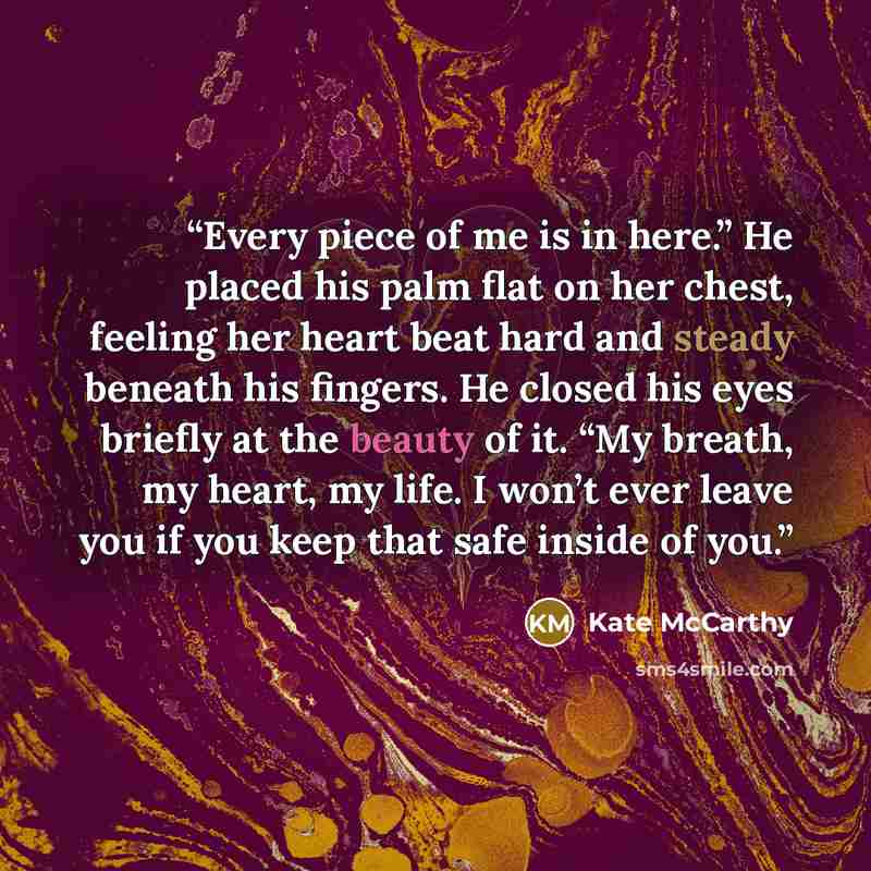 “Every piece of me is in here.” He placed his palm flat on her chest, feeling her heart beat hard and steady beneath his fingers. He closed his eyes briefly at the beauty of it. “My breath, my heart, my life. I won’t ever leave you if you keep that safe inside of you.” quote by Kate McCarthy