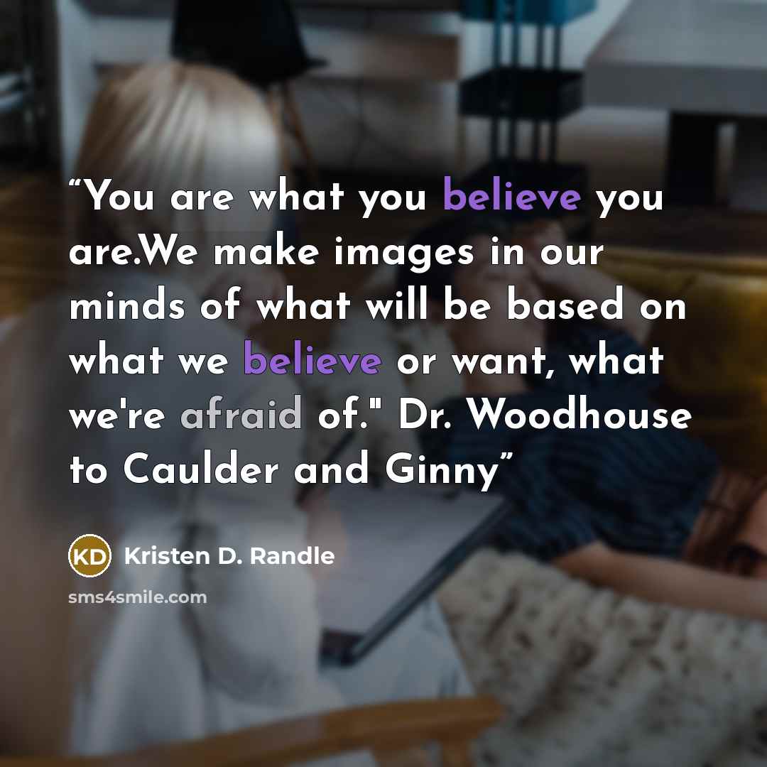 “You are what you believe you are.We make images in our minds of what will be based on what we believe or want, what we're afraid of." Dr. Woodhouse to Caulder and Ginny” quote by Kristen D. Randle