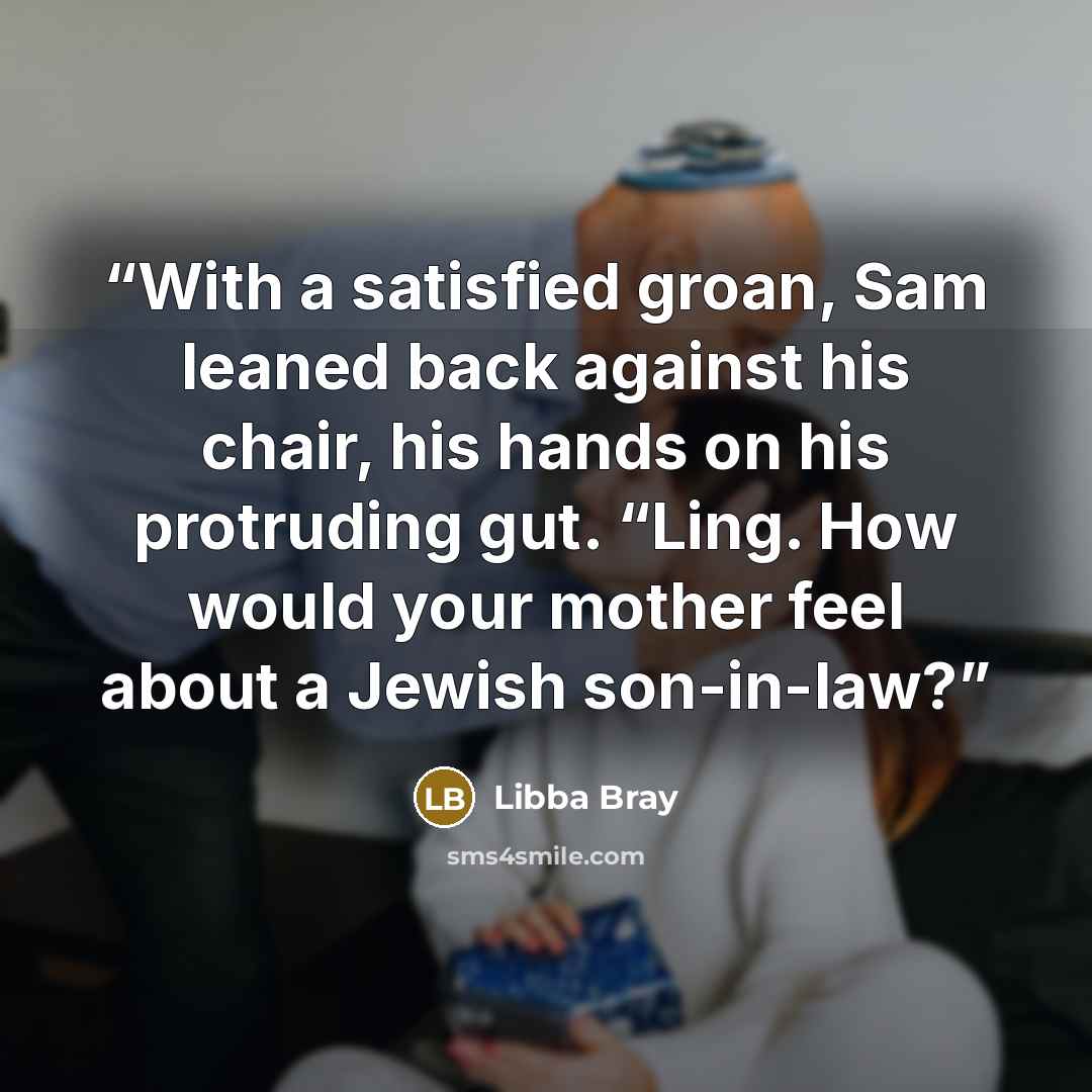 “With a satisfied groan, Sam leaned back against his chair, his hands on his protruding gut. “Ling. How would your mother feel about a Jewish son-in-law?” quote by Libba Bray