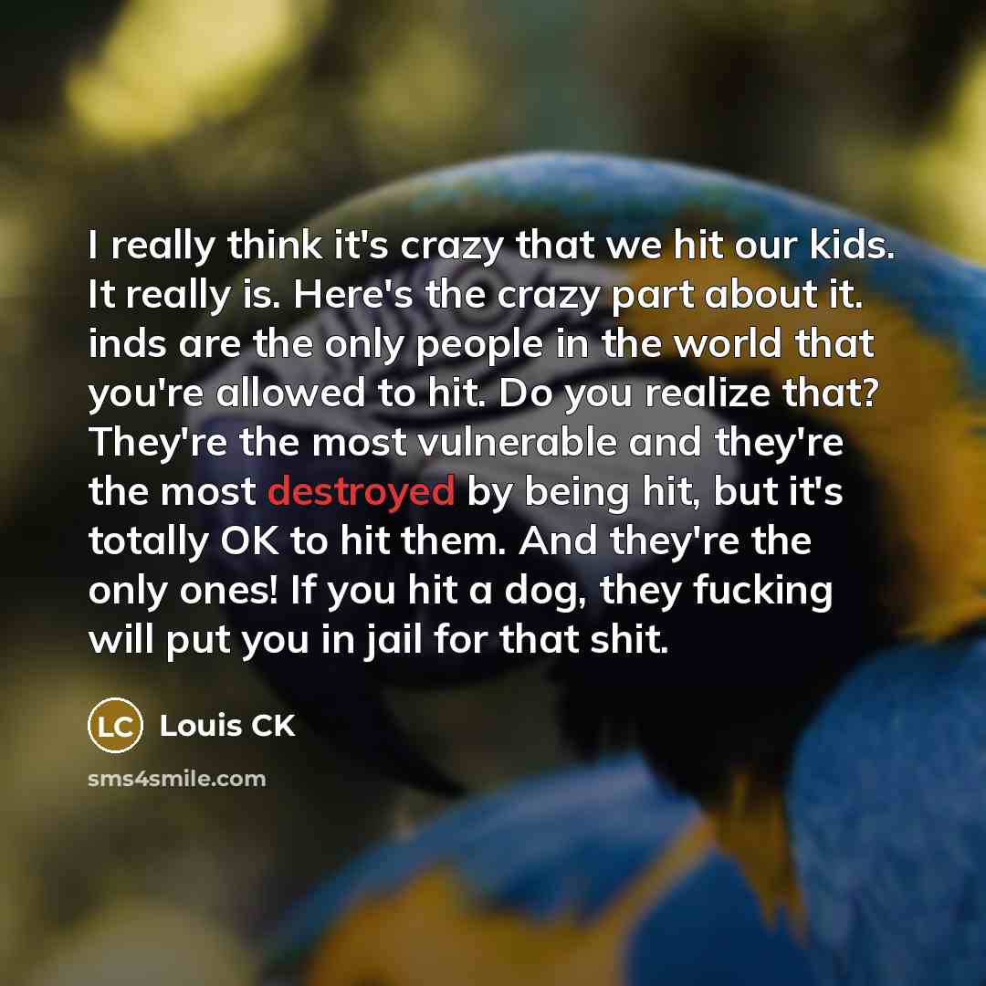 “I really think it's crazy that we hit our kids. It really is. Here's the crazy part about it. inds are the only people in the world that you're allowed to hit. Do you realize that? They're the most vulnerable and they're the most destroyed by being hit, but it's totally OK to hit them. And they're…” quote by Louis CK