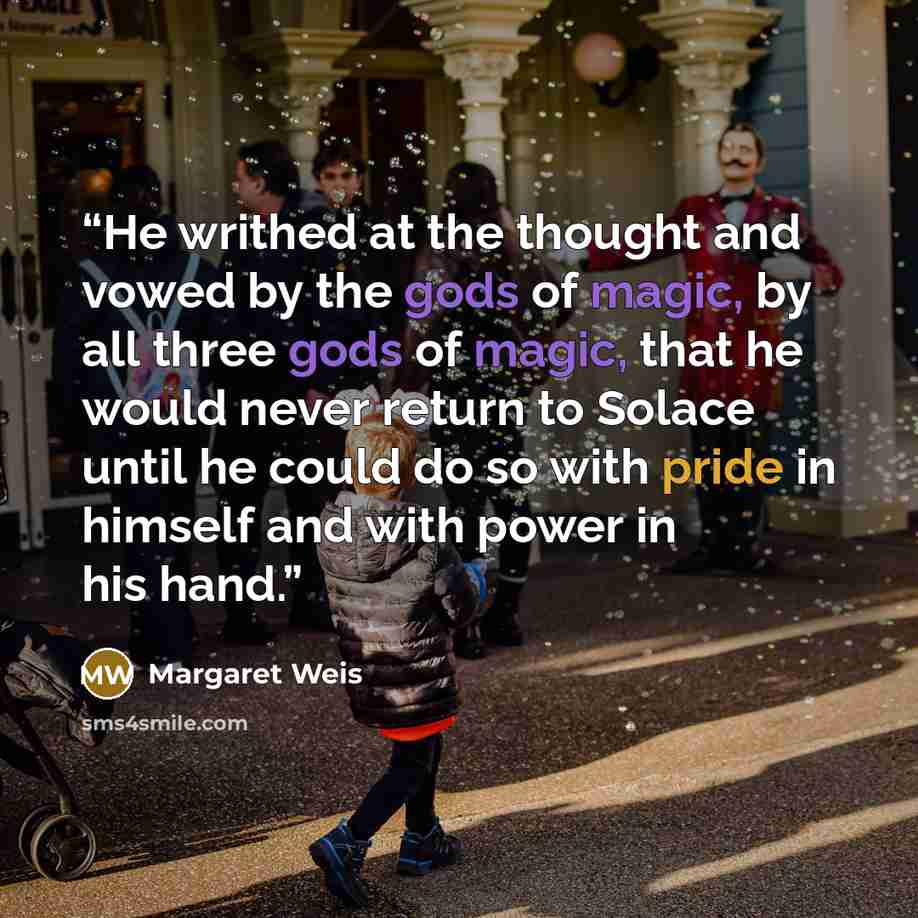 “He writhed at the thought and vowed by the gods of magic, by all three gods of magic, that he would never return to Solace until he could do so with pride in himself and with power in his hand.” quote by Margaret Weis