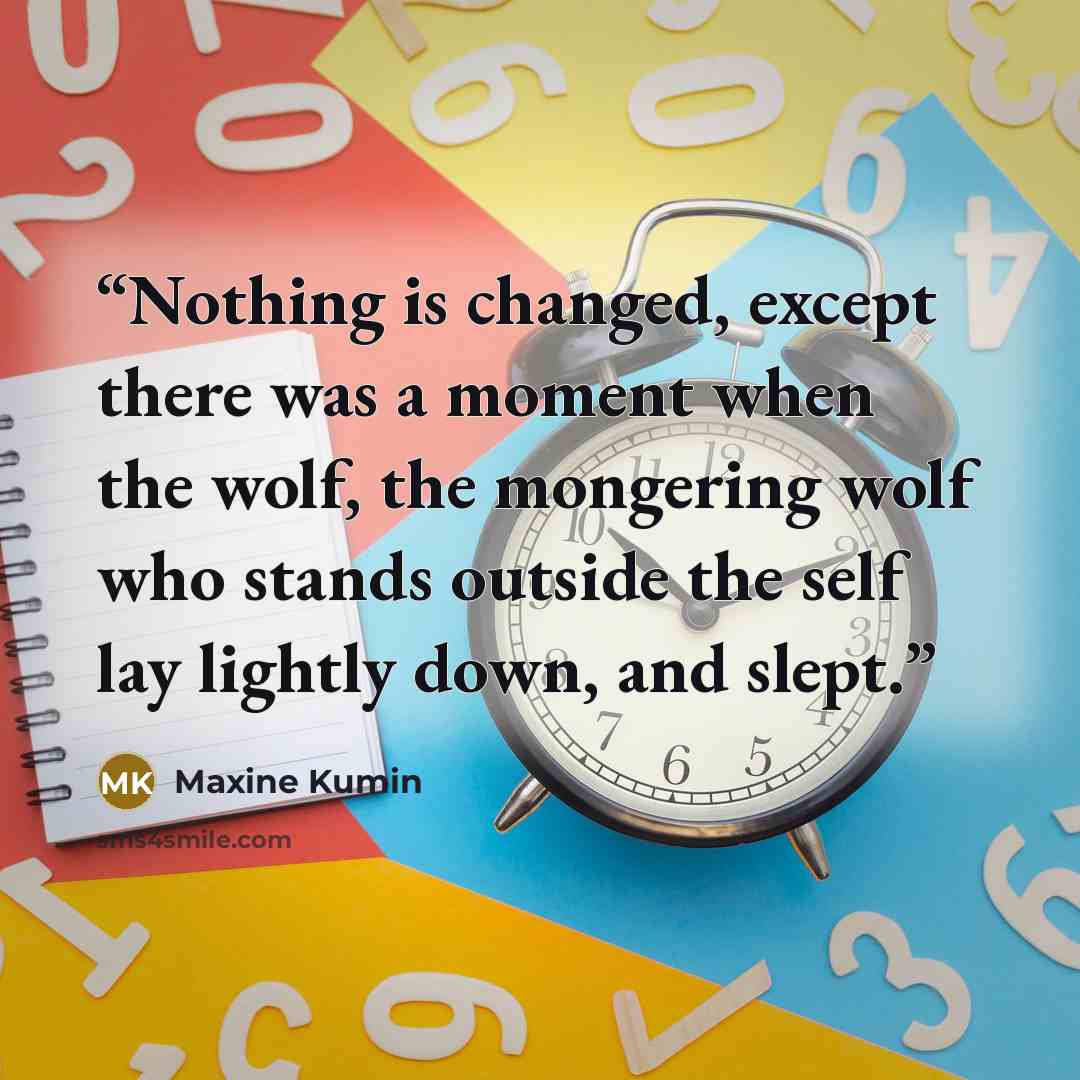“Nothing is changed, except there was a moment when the wolf, the mongering wolf who stands outside the self lay lightly down, and slept.” quote by Maxine Kumin