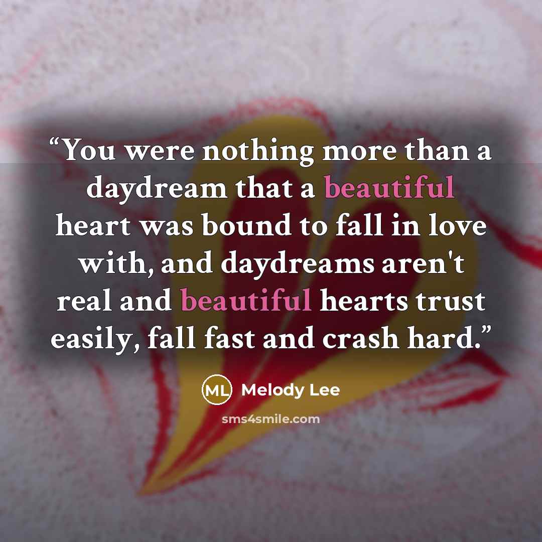 “You were nothing more than a daydream that a beautiful heart was bound to fall in love with, and daydreams aren't real and beautiful hearts trust easily, fall fast and crash hard.” quote by Melody Lee