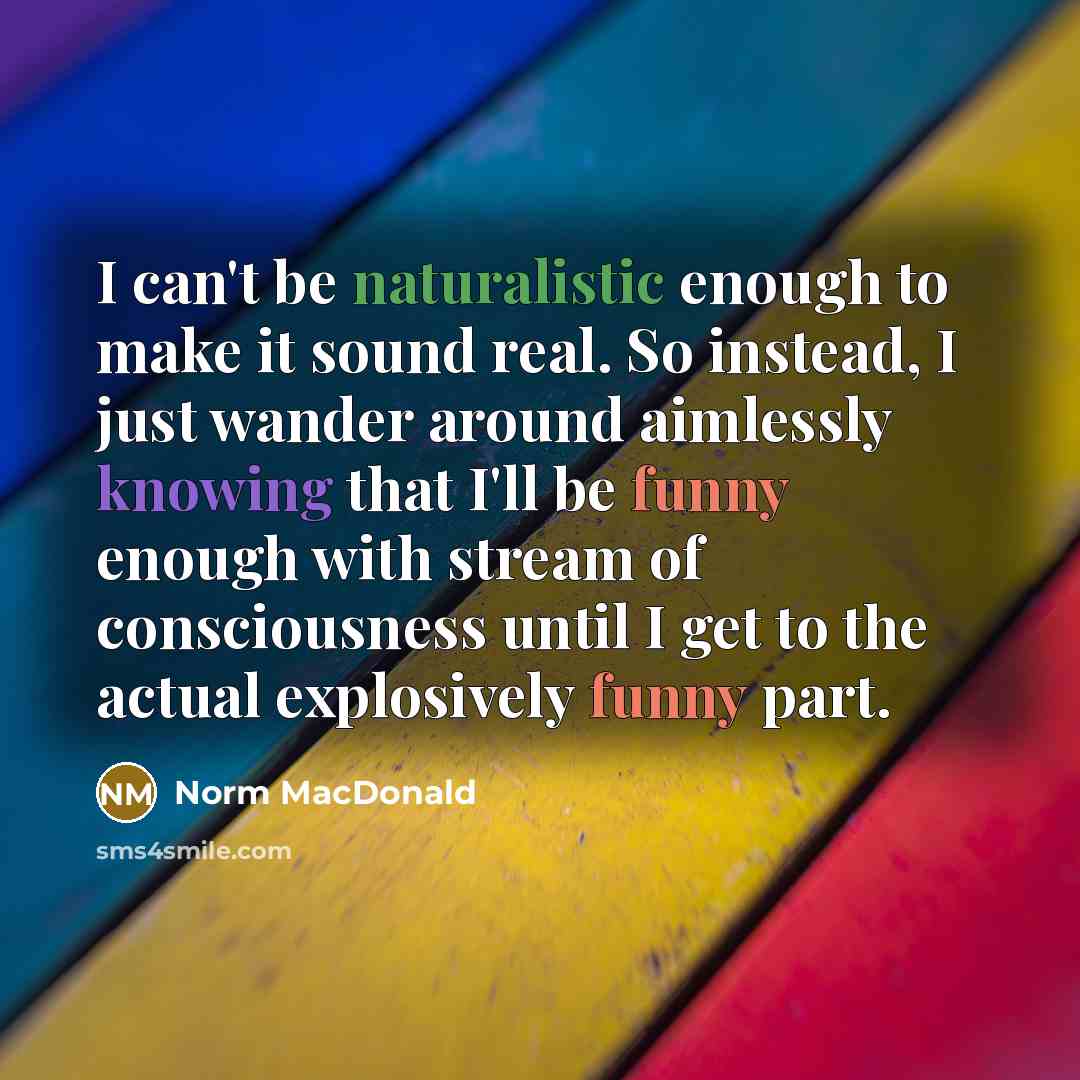 “I can't be naturalistic enough to make it sound real. So instead, I just wander around aimlessly knowing that I'll be funny enough with stream of consciousness until I get to the actual explosively funny part.” quote by Norm MacDonald