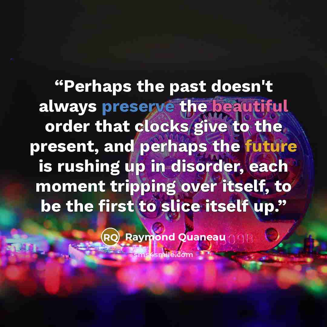 “Perhaps the past doesn't always preserve the beautiful order that clocks give to the present, and perhaps the future is rushing up in disorder, each moment tripping over itself, to be the first to slice itself up.” quote by Raymond Quaneau