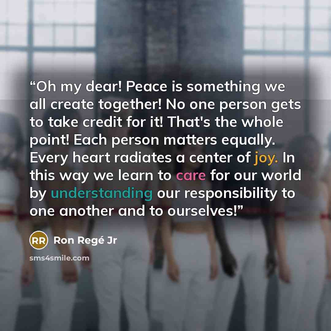“Oh my dear! Peace is something we all create together! No one person gets to take credit for it! That's the whole point! Each person matters equally. Every heart radiates a center of joy. In this way we learn to care for our world by understanding our responsibility to one another and to ourselves!” quote by Ron Regé Jr