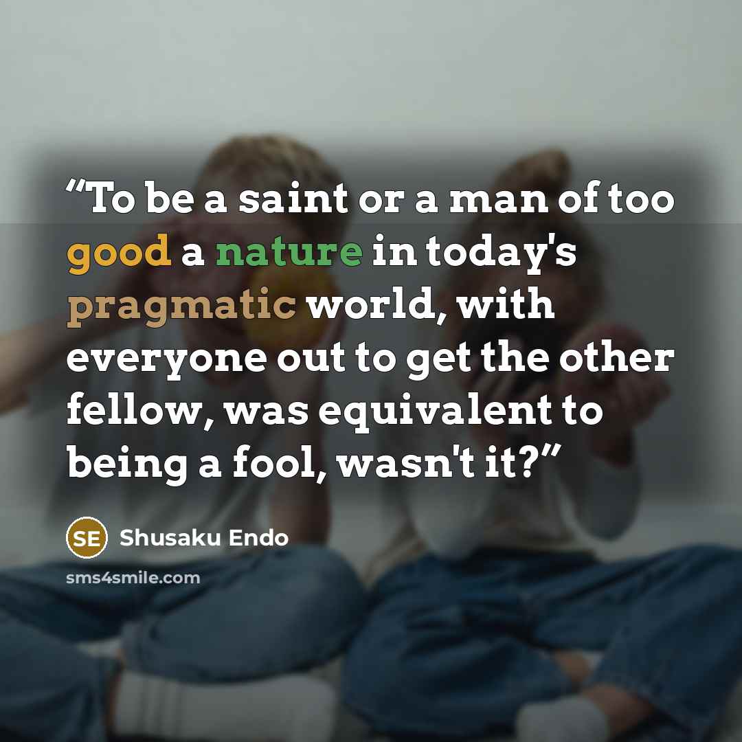 “To be a saint or a man of too good a nature in today's pragmatic world, with everyone out to get the other fellow, was equivalent to being a fool, wasn't it?” quote by Shūsaku Endō