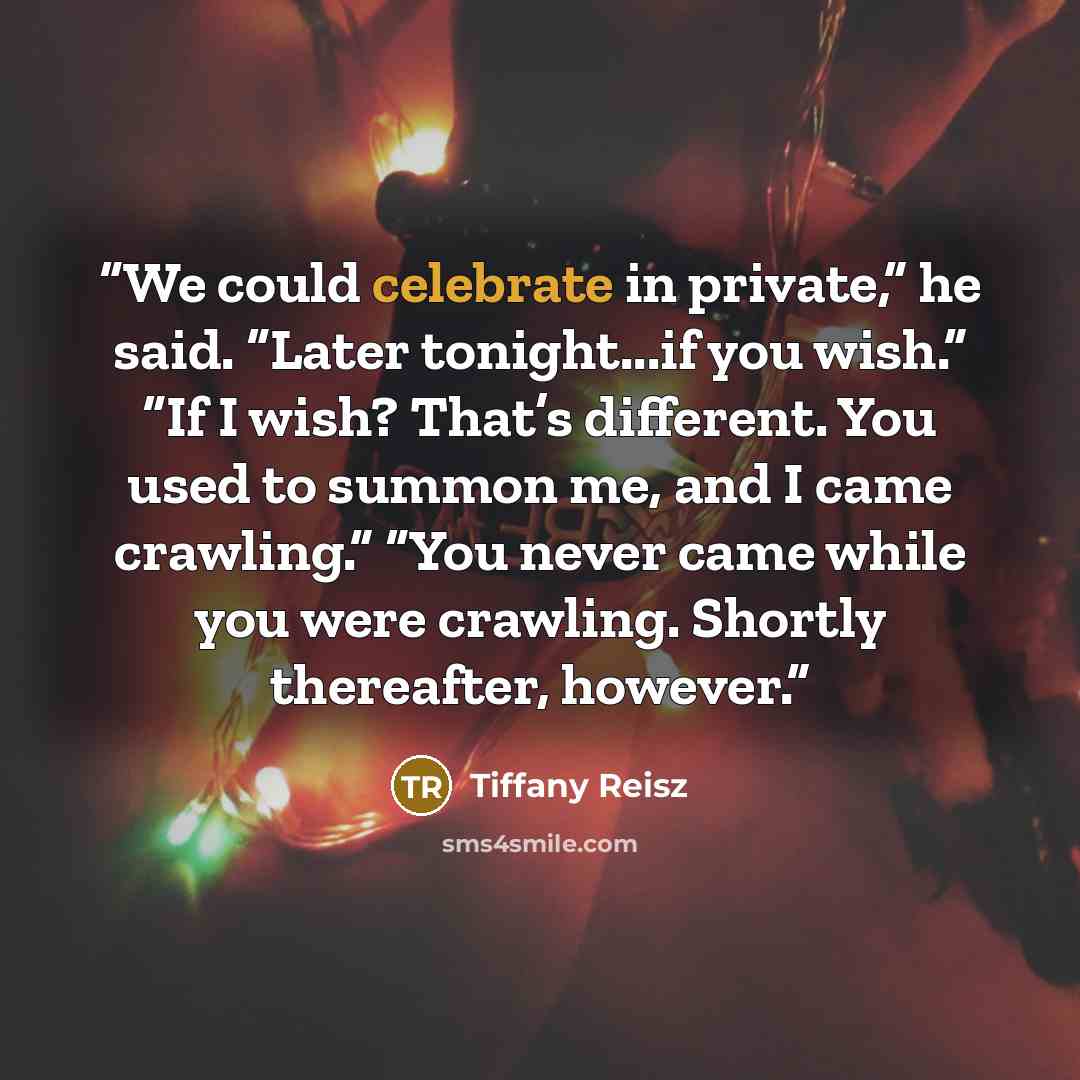 “We could celebrate in private,” he said. “Later tonight...if you wish.” “If I wish? That’s different. You used to summon me, and I came crawling.” “You never came while you were crawling. Shortly thereafter, however.” quote by Tiffany Reisz