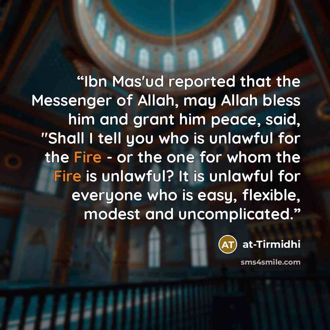 “Ibn Mas'ud reported that the Messenger of Allah, may Allah bless him and grant him peace, said, "Shall I tell you who is unlawful for the Fire - or the one for whom the Fire is unlawful? It is unlawful for everyone who is easy, flexible, modest and uncomplicated.” quote by at-Tirmidhi