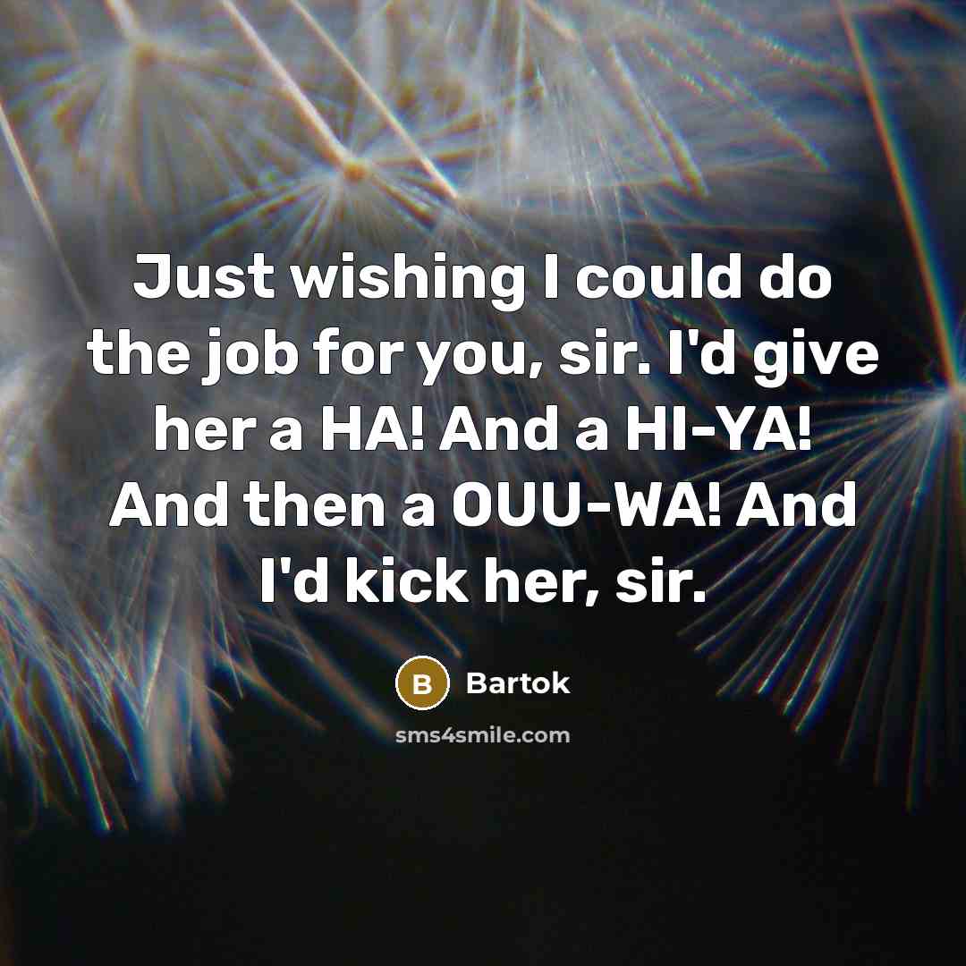 “Just wishing I could do the job for you, sir. I'd give her a HA! And a HI-YA! And then a OUU-WA! And I'd kick her, sir.” quote by Bartok