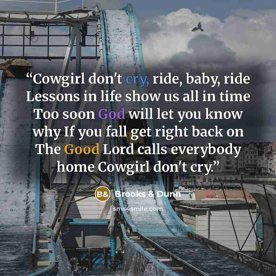 “Cowgirl don't cry, ride, baby, ride Lessons in life show us all in time Too soon God will let you know why If you fall get right back on The Good Lord calls everybody home Cowgirl don't cry.” quote by Brooks & Dunn