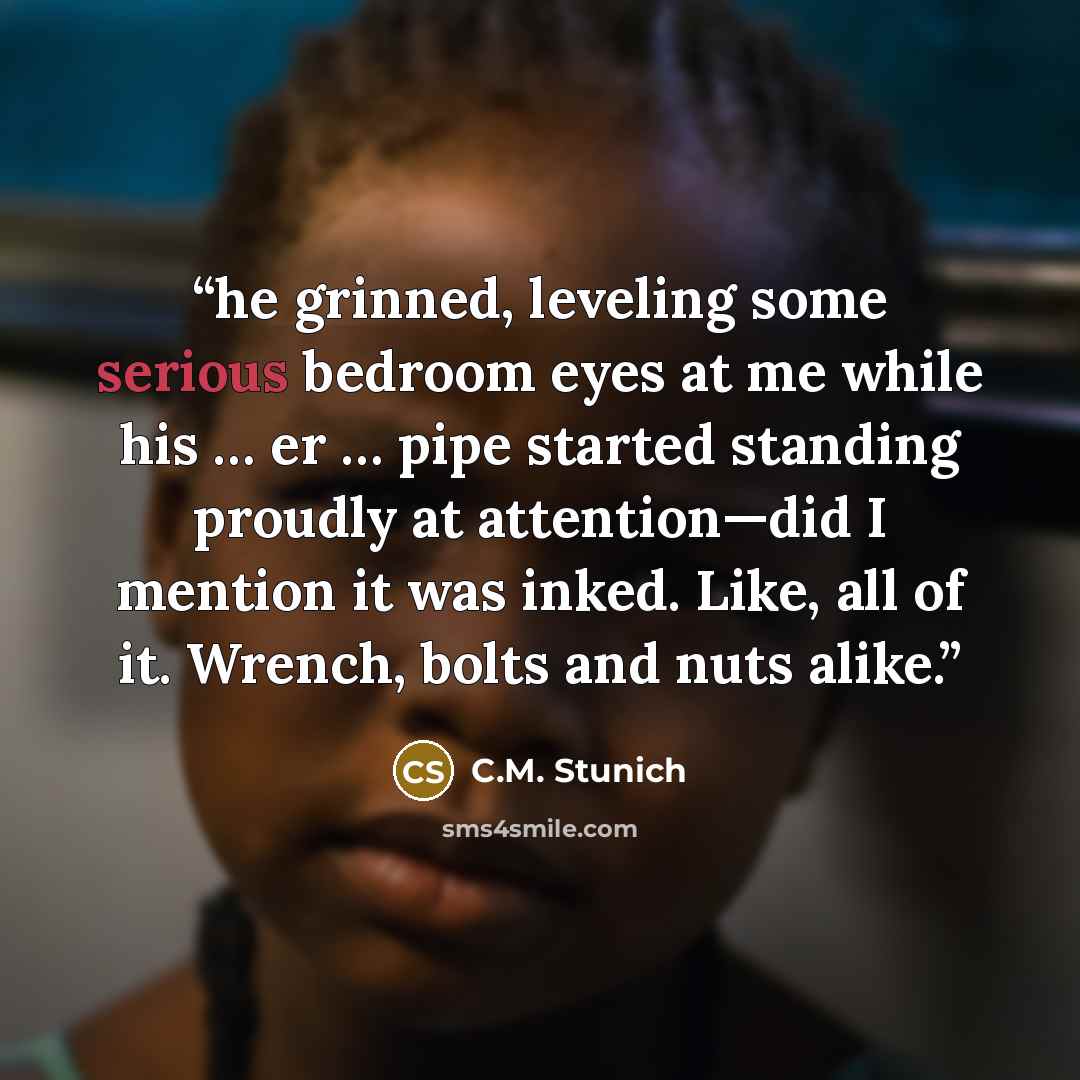 “he grinned, leveling some serious bedroom eyes at me while his … er … pipe started standing proudly at attention—did I mention it was inked. Like, all of it. Wrench, bolts and nuts alike.” quote by C.M. Stunich