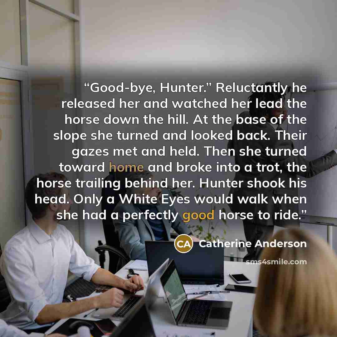 “Good-bye, Hunter.” Reluctantly he released her and watched her lead the horse down the hill. At the base of the slope she turned and looked back. Their gazes met and held. Then she turned toward home and broke into a trot, the horse trailing behind her. Hunter shook his head. Only a White Eyes…” quote by Catherine Anderson