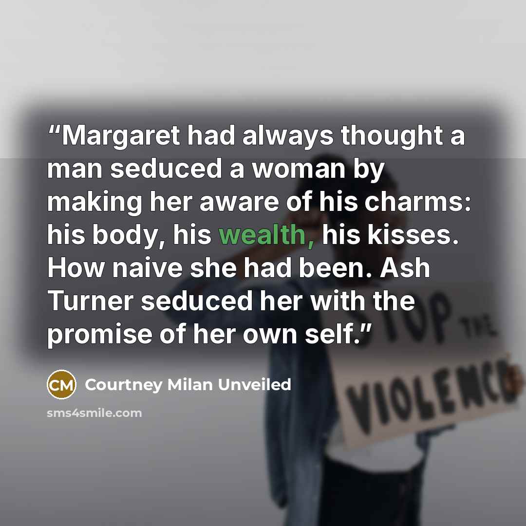 “Margaret had always thought a man seduced a woman by making her aware of his charms: his body, his wealth, his kisses. How naive she had been. Ash Turner seduced her with the promise of her own self.” quote by Courtney Milan Unveiled