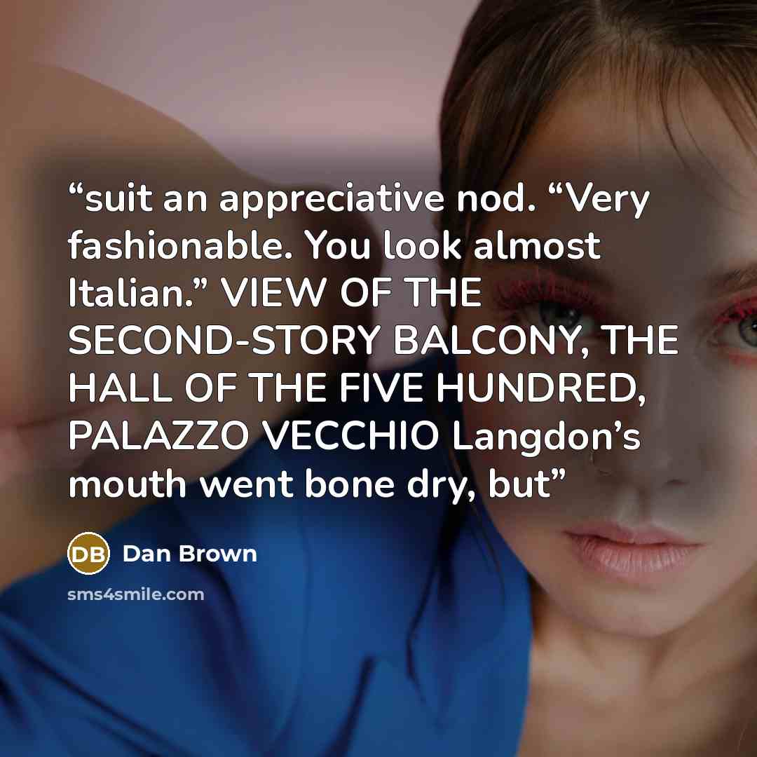 “suit an appreciative nod. “Very fashionable. You look almost Italian.” VIEW OF THE SECOND-STORY BALCONY, THE HALL OF THE FIVE HUNDRED, PALAZZO VECCHIO Langdon’s mouth went bone dry, but” quote by Dan Brown