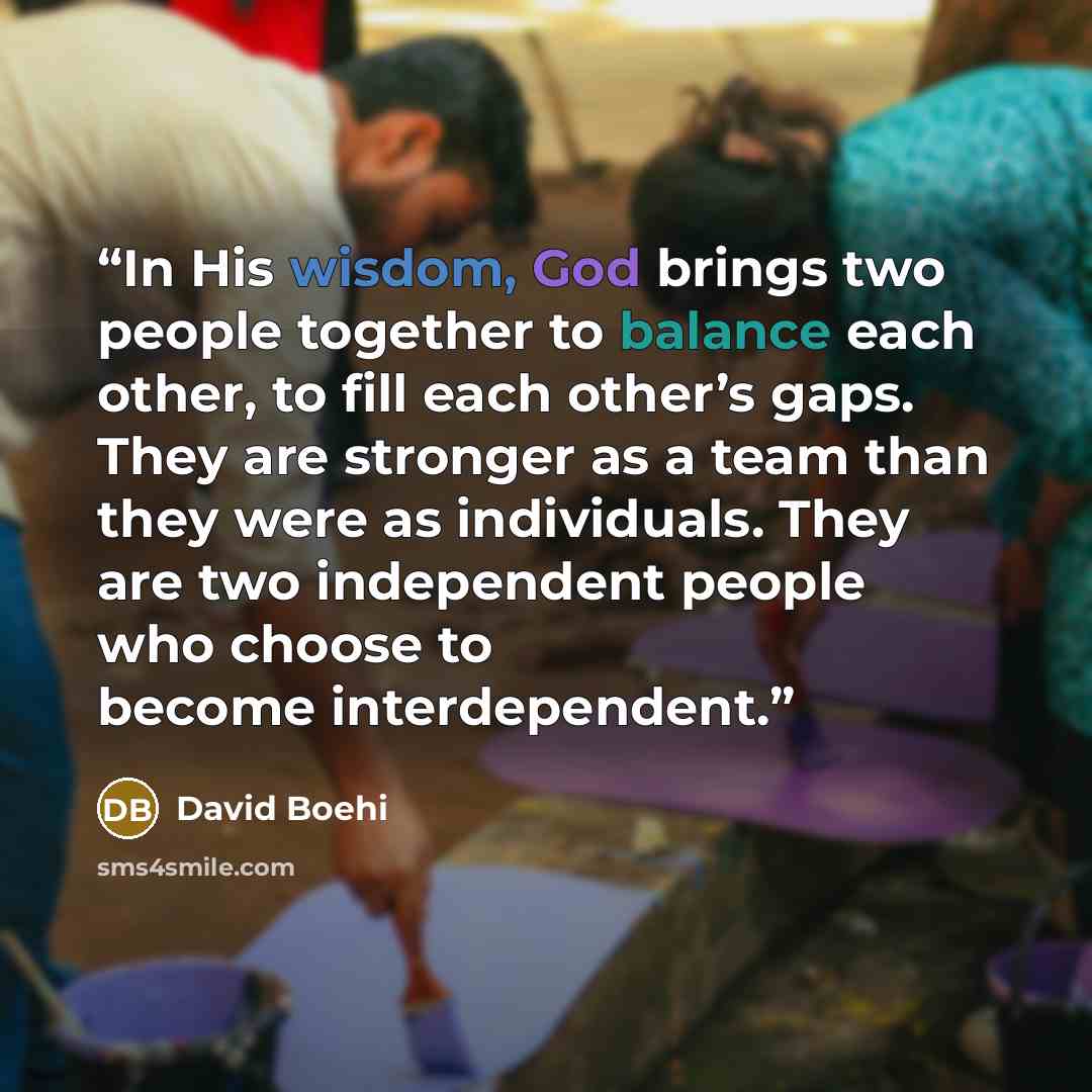 “In His wisdom, God brings two people together to balance each other, to fill each other’s gaps. They are stronger as a team than they were as individuals. They are two independent people who choose to become interdependent.” quote by David Boehi