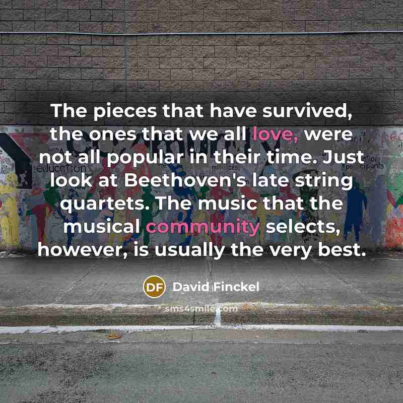 “The pieces that have survived, the ones that we all love, were not all popular in their time. Just look at Beethoven's late string quartets. The music that the musical community selects, however, is usually the very best.” quote by David Finckel