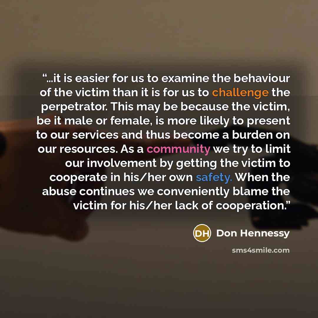 “…it is easier for us to examine the behaviour of the victim than it is for us to challenge the perpetrator. This may be because the victim, be it male or female, is more likely to present to our services and thus become a burden on our resources. As a community we try to limit our involvement by…” quote by Don Hennessy