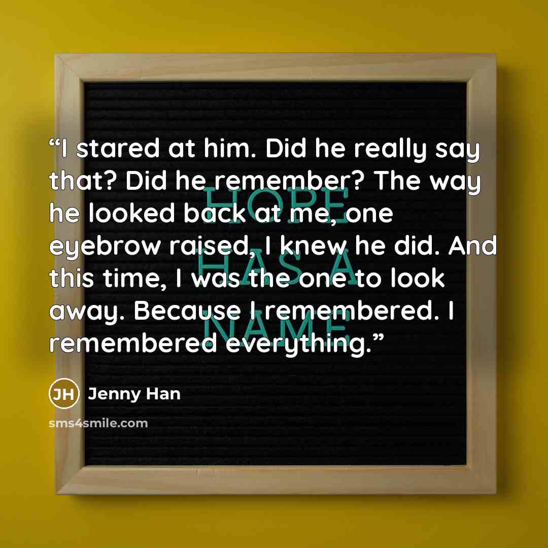 “I stared at him. Did he really say that? Did he remember? The way he looked back at me, one eyebrow raised, I knew he did. And this time, I was the one to look away. Because I remembered. I remembered everything.” quote by Jenny Han