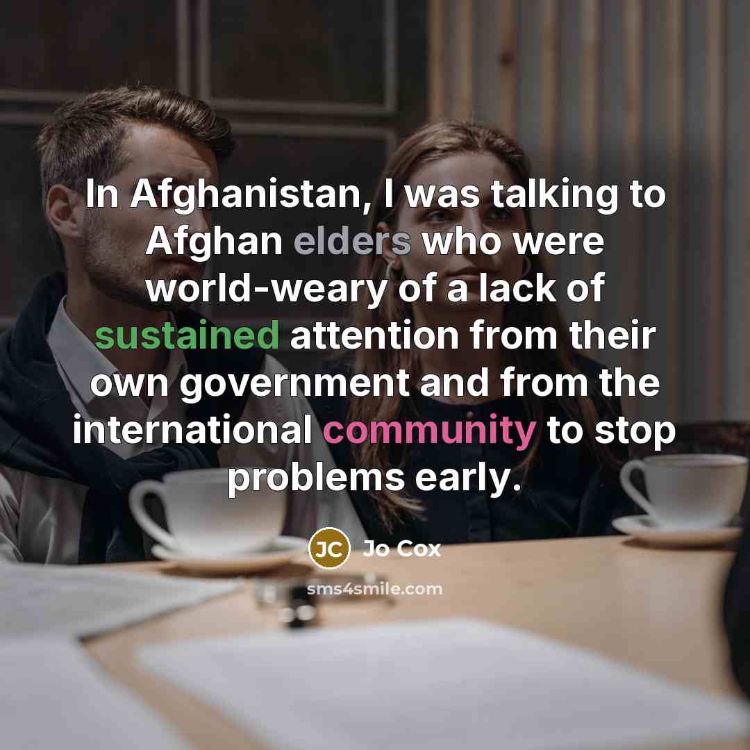 “In Afghanistan, I was talking to Afghan elders who were world-weary of a lack of sustained attention from their own government and from the international community to stop problems early.” quote by Jo Cox