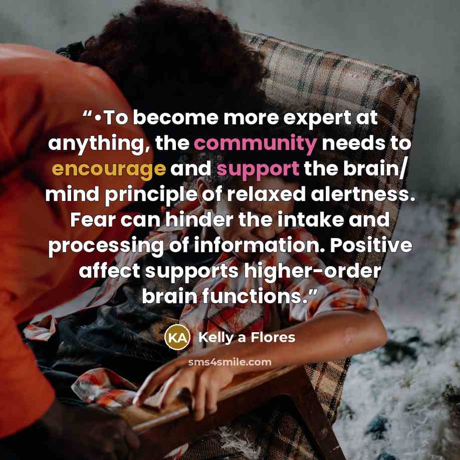 “•To become more expert at anything, the community needs to encourage and support the brain/ mind principle of relaxed alertness. Fear can hinder the intake and processing of information. Positive affect supports higher-order brain functions.” quote by Kelly a Flores