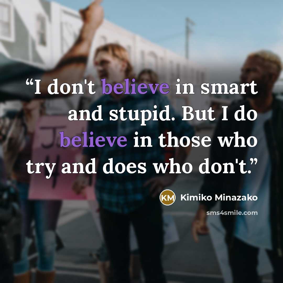 “I don't believe in smart and stupid. But I do believe in those who try and does who don't.” quote by Kimiko Minazako