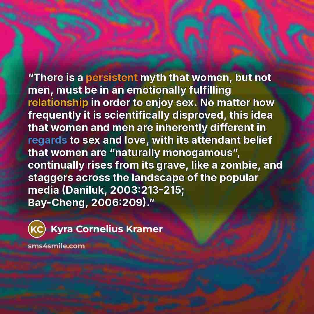 “There is a persistent myth that women, but not men, must be in an emotionally fulfilling relationship in order to enjoy sex. No matter how frequently it is scientifically disproved, this idea that women and men are inherently different in regards to sex and love, with its attendant belief that…” quote by Kyra Cornelius Kramer