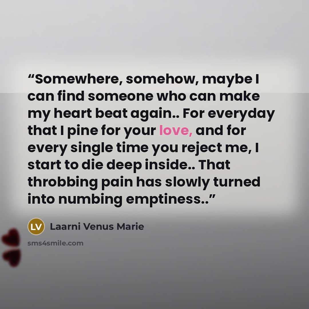 “Somewhere, somehow, maybe I can find someone who can make my heart beat again.. For everyday that I pine for your love, and for every single time you reject me, I start to die deep inside.. That throbbing pain has slowly turned into numbing emptiness..” quote by Laarni Venus Marie