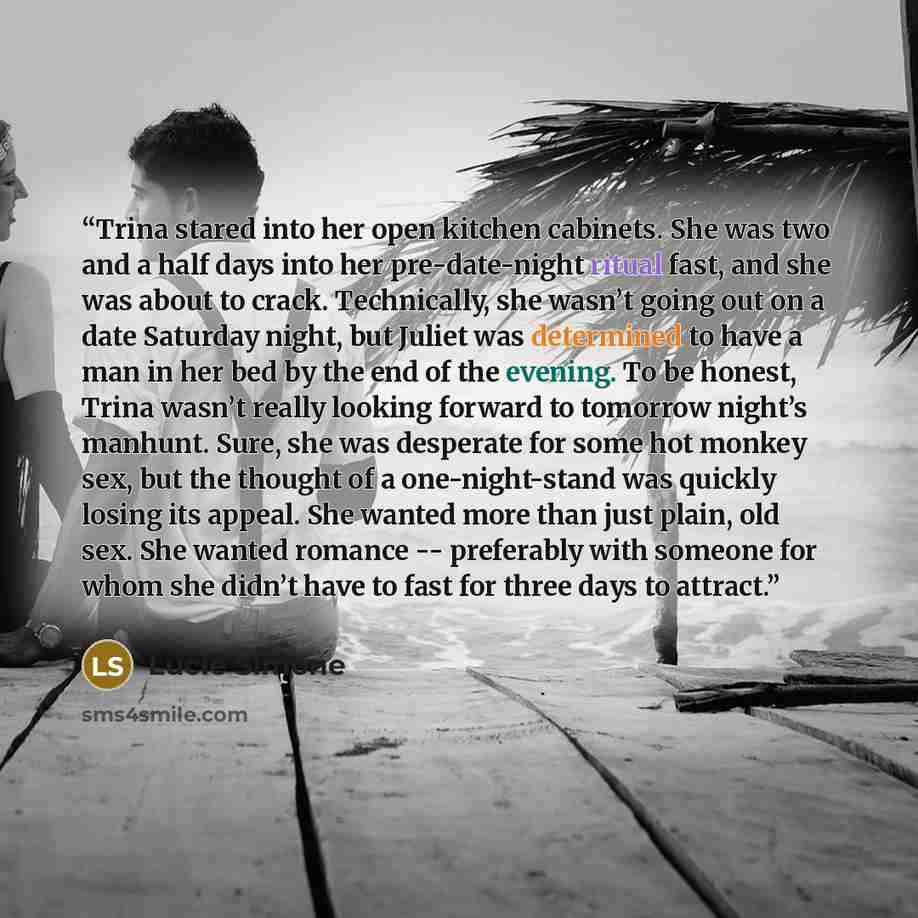 “Trina stared into her open kitchen cabinets. She was two and a half days into her pre-date-night ritual fast, and she was about to crack. Technically, she wasn’t going out on a date Saturday night, but Juliet was determined to have a man in her bed by the end of the evening. To be honest, Trina…” quote by Lucie Simone