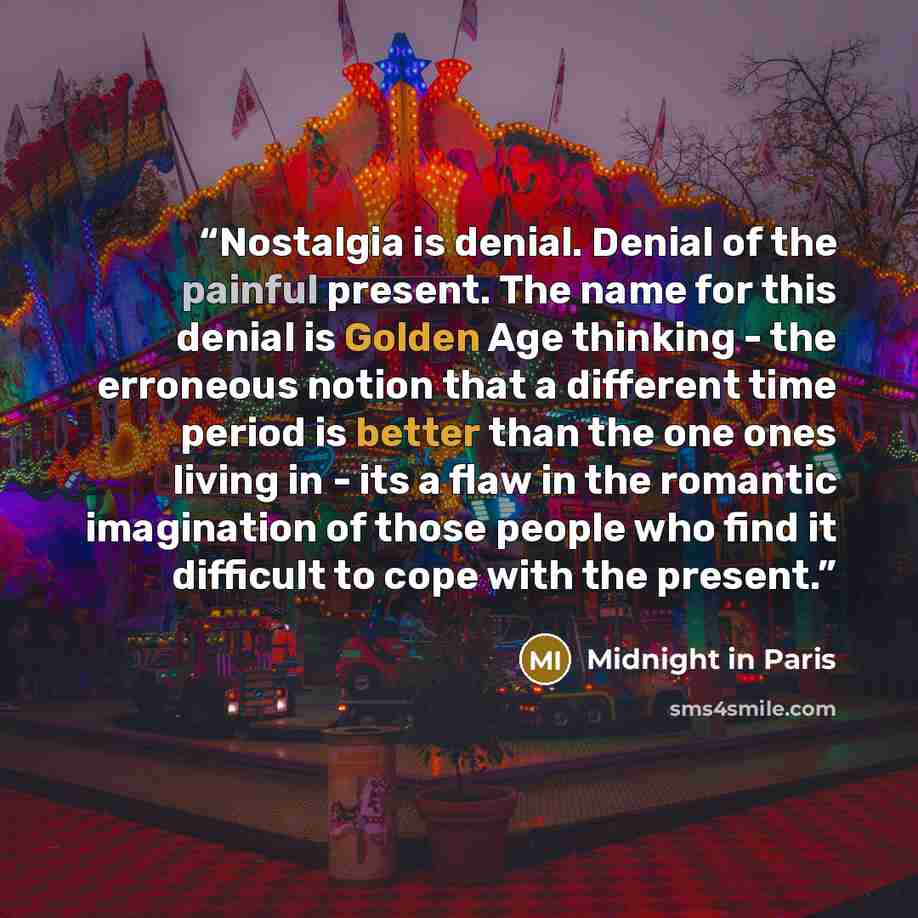“Nostalgia is denial. Denial of the painful present. The name for this denial is Golden Age thinking - the erroneous notion that a different time period is better than the one ones living in - its a flaw in the romantic imagination of those people who find it difficult to cope with the present.” quote by Midnight in Paris
