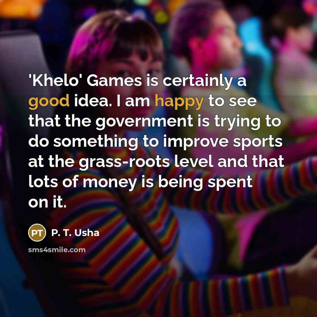 “'Khelo' Games is certainly a good idea. I am happy to see that the government is trying to do something to improve sports at the grass-roots level and that lots of money is being spent on it.” quote by P. T. Usha
