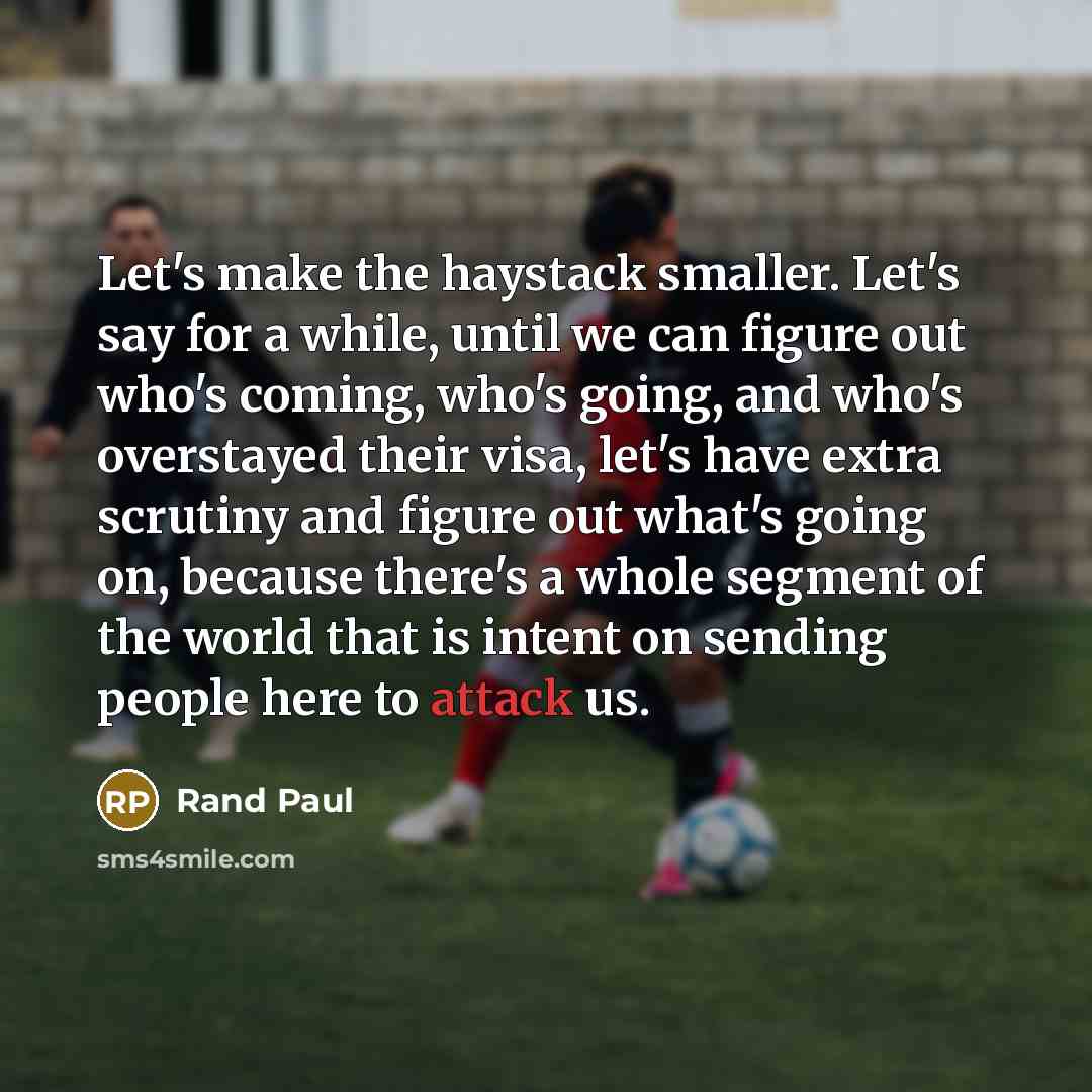“Let's make the haystack smaller. Let's say for a while, until we can figure out who's coming, who's going, and who's overstayed their visa, let's have extra scrutiny and figure out what's going on, because there's a whole segment of the world that is intent on sending people here to attack us.” quote by Rand Paul