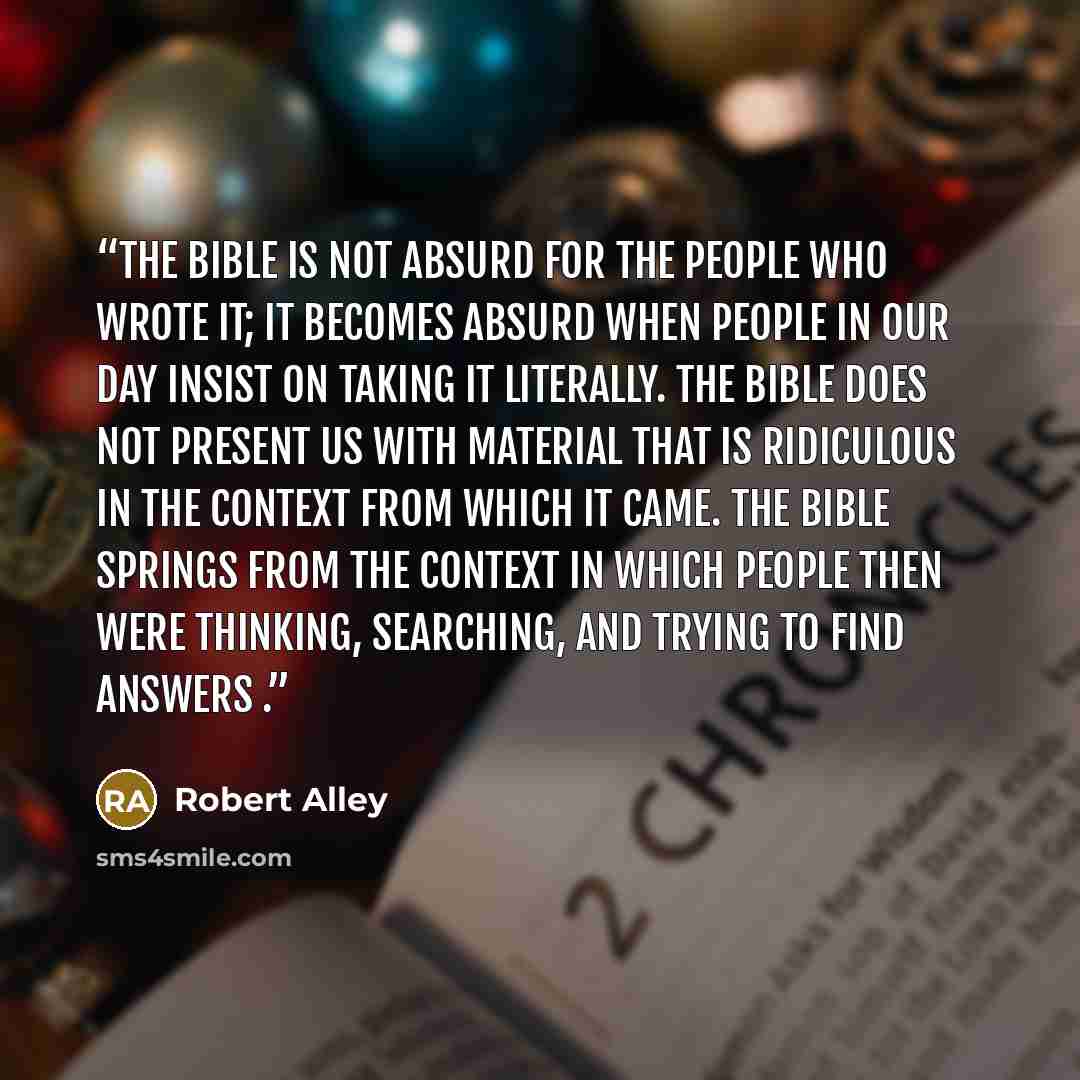 “The Bible is not absurd for the people who wrote it; it becomes absurd when people in our day insist on taking it literally. The Bible does not present us with material that is ridiculous in the context from which it came. The Bible springs from the context in which people then were thinking…” quote by Robert Alley