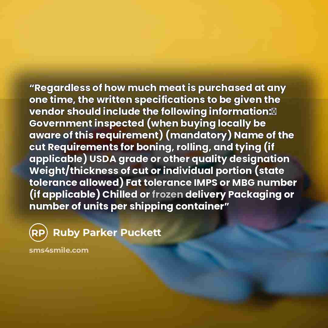 “Regardless of how much meat is purchased at any one time, the written specifications to be given the vendor should include the following information:Δ Government inspected (when buying locally be aware of this requirement) (mandatory) Name of the cut Requirements for boning, rolling, and tying (if…” quote by Ruby Parker Puckett