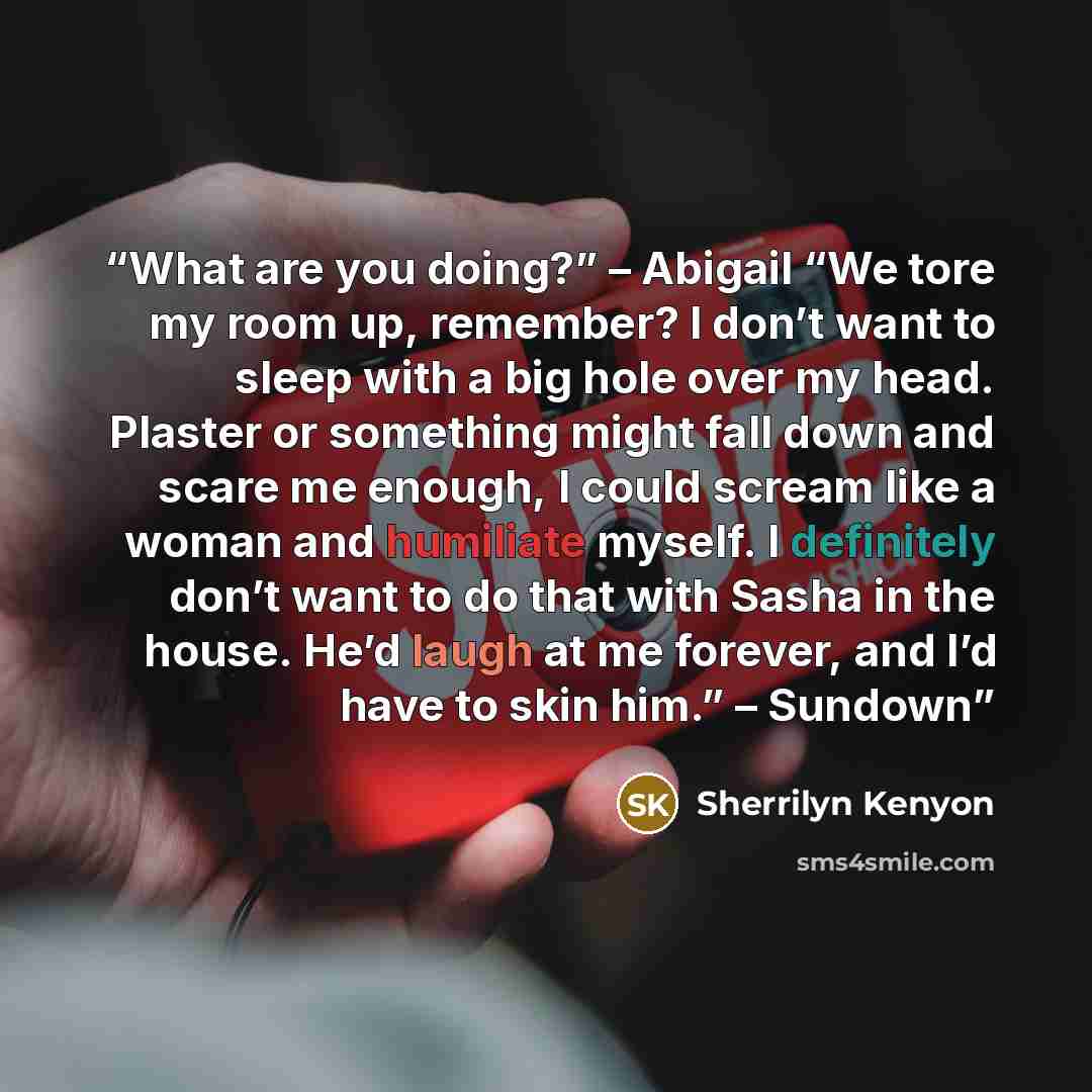 “What are you doing?” – Abigail “We tore my room up, remember? I don’t want to sleep with a big hole over my head. Plaster or something might fall down and scare me enough, I could scream like a woman and humiliate myself. I definitely don’t want to do that with Sasha in the house. He’d laugh at me…” quote by Sherrilyn Kenyon