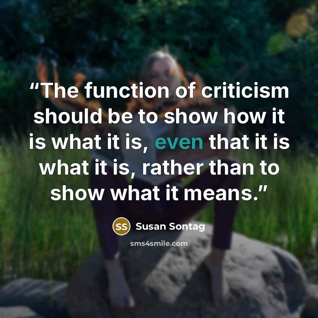 “The function of criticism should be to show how it is what it is, even that it is what it is, rather than to show what it means.” quote by Susan Sontag