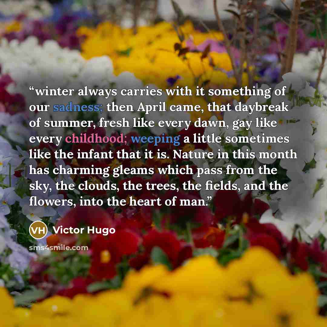 “winter always carries with it something of our sadness; then April came, that daybreak of summer, fresh like every dawn, gay like every childhood; weeping a little sometimes like the infant that it is. Nature in this month has charming gleams which pass from the sky, the clouds, the trees, the…” quote by Victor Hugo