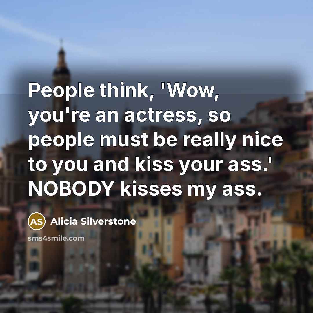 “People think, 'Wow, you're an actress, so people must be really nice to you and kiss your ass.' NOBODY kisses my ass.” quote by Alicia Silverstone